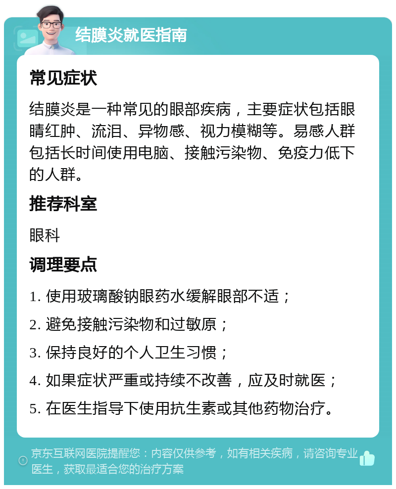 结膜炎就医指南 常见症状 结膜炎是一种常见的眼部疾病，主要症状包括眼睛红肿、流泪、异物感、视力模糊等。易感人群包括长时间使用电脑、接触污染物、免疫力低下的人群。 推荐科室 眼科 调理要点 1. 使用玻璃酸钠眼药水缓解眼部不适； 2. 避免接触污染物和过敏原； 3. 保持良好的个人卫生习惯； 4. 如果症状严重或持续不改善，应及时就医； 5. 在医生指导下使用抗生素或其他药物治疗。