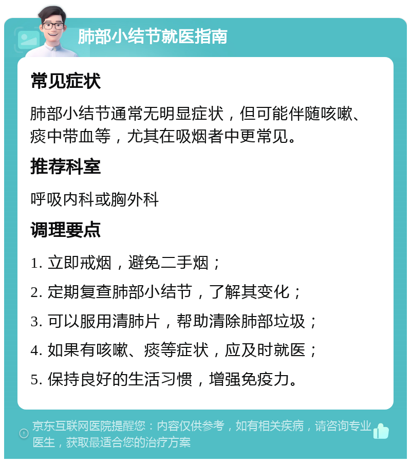 肺部小结节就医指南 常见症状 肺部小结节通常无明显症状，但可能伴随咳嗽、痰中带血等，尤其在吸烟者中更常见。 推荐科室 呼吸内科或胸外科 调理要点 1. 立即戒烟，避免二手烟； 2. 定期复查肺部小结节，了解其变化； 3. 可以服用清肺片，帮助清除肺部垃圾； 4. 如果有咳嗽、痰等症状，应及时就医； 5. 保持良好的生活习惯，增强免疫力。