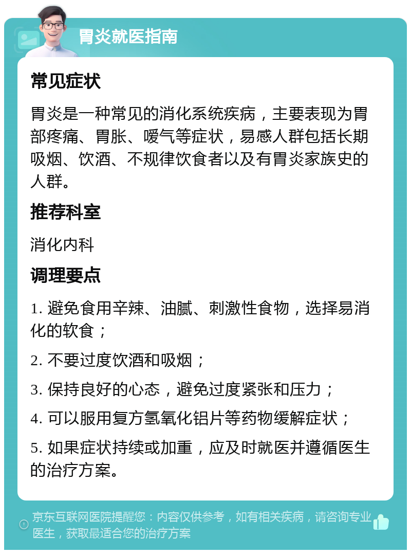 胃炎就医指南 常见症状 胃炎是一种常见的消化系统疾病，主要表现为胃部疼痛、胃胀、嗳气等症状，易感人群包括长期吸烟、饮酒、不规律饮食者以及有胃炎家族史的人群。 推荐科室 消化内科 调理要点 1. 避免食用辛辣、油腻、刺激性食物，选择易消化的软食； 2. 不要过度饮酒和吸烟； 3. 保持良好的心态，避免过度紧张和压力； 4. 可以服用复方氢氧化铝片等药物缓解症状； 5. 如果症状持续或加重，应及时就医并遵循医生的治疗方案。