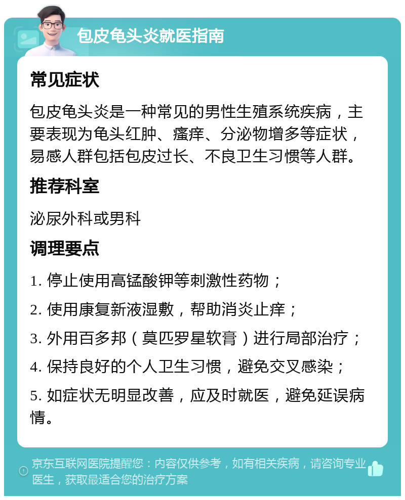 包皮龟头炎就医指南 常见症状 包皮龟头炎是一种常见的男性生殖系统疾病，主要表现为龟头红肿、瘙痒、分泌物增多等症状，易感人群包括包皮过长、不良卫生习惯等人群。 推荐科室 泌尿外科或男科 调理要点 1. 停止使用高锰酸钾等刺激性药物； 2. 使用康复新液湿敷，帮助消炎止痒； 3. 外用百多邦（莫匹罗星软膏）进行局部治疗； 4. 保持良好的个人卫生习惯，避免交叉感染； 5. 如症状无明显改善，应及时就医，避免延误病情。