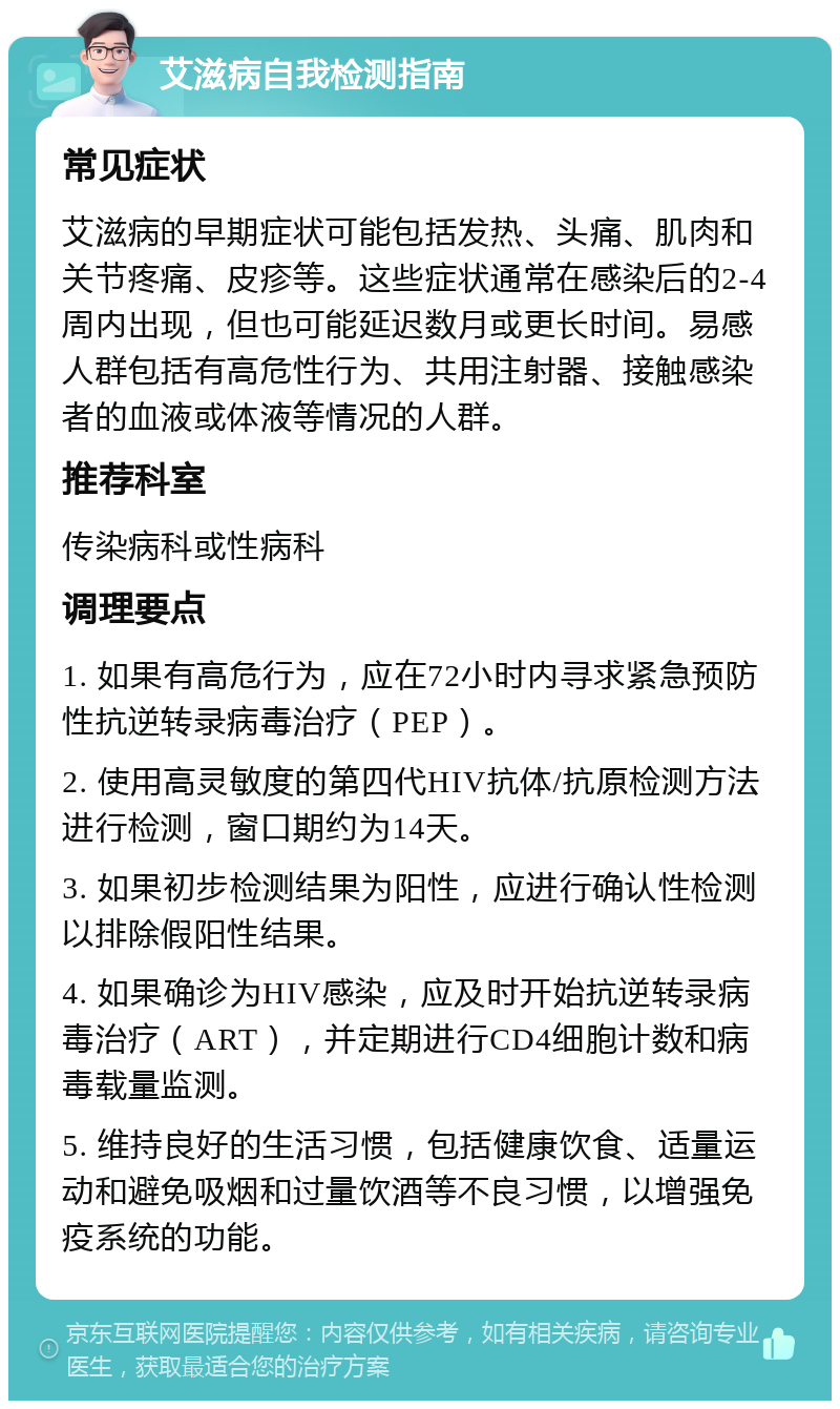 艾滋病自我检测指南 常见症状 艾滋病的早期症状可能包括发热、头痛、肌肉和关节疼痛、皮疹等。这些症状通常在感染后的2-4周内出现，但也可能延迟数月或更长时间。易感人群包括有高危性行为、共用注射器、接触感染者的血液或体液等情况的人群。 推荐科室 传染病科或性病科 调理要点 1. 如果有高危行为，应在72小时内寻求紧急预防性抗逆转录病毒治疗（PEP）。 2. 使用高灵敏度的第四代HIV抗体/抗原检测方法进行检测，窗口期约为14天。 3. 如果初步检测结果为阳性，应进行确认性检测以排除假阳性结果。 4. 如果确诊为HIV感染，应及时开始抗逆转录病毒治疗（ART），并定期进行CD4细胞计数和病毒载量监测。 5. 维持良好的生活习惯，包括健康饮食、适量运动和避免吸烟和过量饮酒等不良习惯，以增强免疫系统的功能。