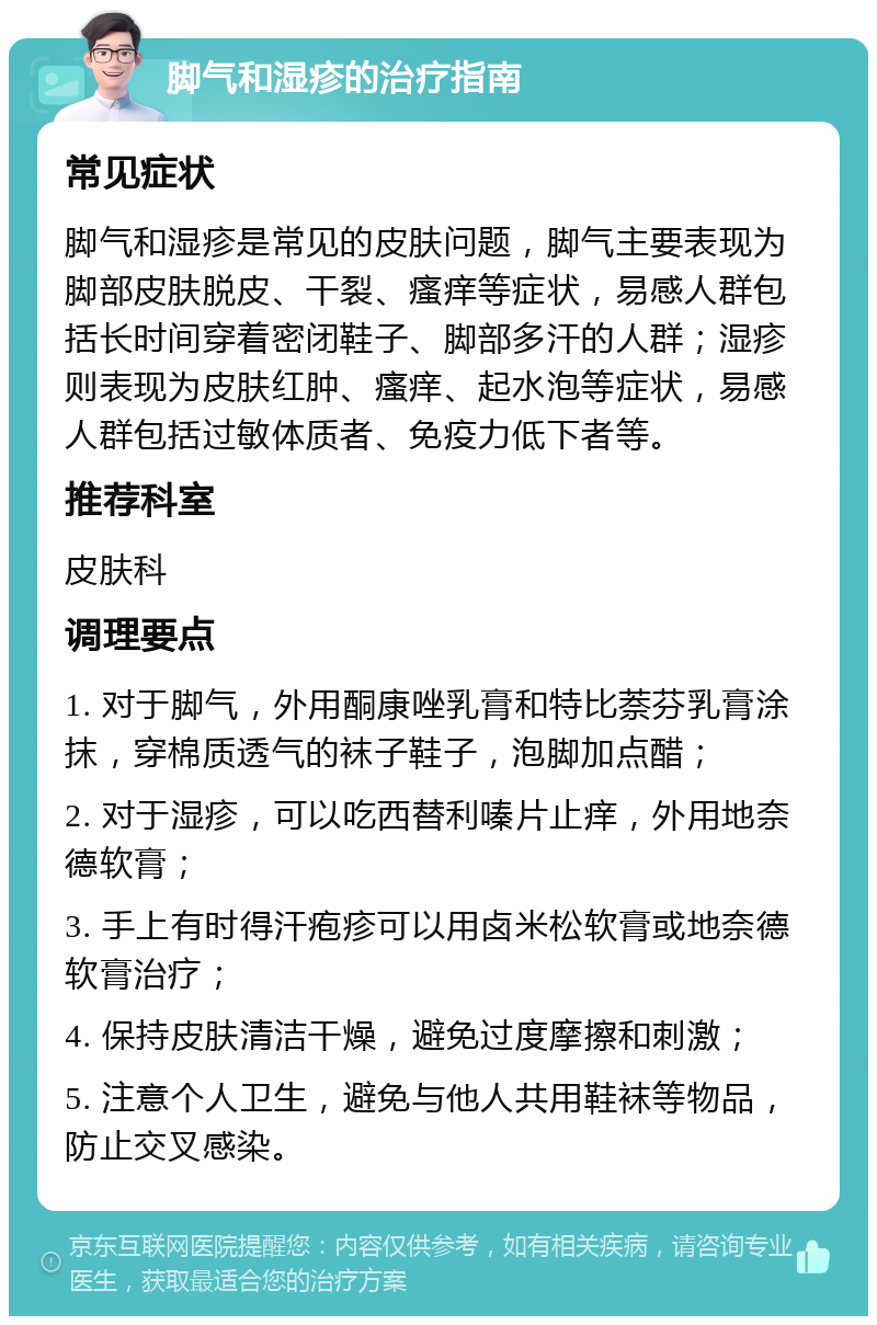 脚气和湿疹的治疗指南 常见症状 脚气和湿疹是常见的皮肤问题，脚气主要表现为脚部皮肤脱皮、干裂、瘙痒等症状，易感人群包括长时间穿着密闭鞋子、脚部多汗的人群；湿疹则表现为皮肤红肿、瘙痒、起水泡等症状，易感人群包括过敏体质者、免疫力低下者等。 推荐科室 皮肤科 调理要点 1. 对于脚气，外用酮康唑乳膏和特比萘芬乳膏涂抹，穿棉质透气的袜子鞋子，泡脚加点醋； 2. 对于湿疹，可以吃西替利嗪片止痒，外用地奈德软膏； 3. 手上有时得汗疱疹可以用卤米松软膏或地奈德软膏治疗； 4. 保持皮肤清洁干燥，避免过度摩擦和刺激； 5. 注意个人卫生，避免与他人共用鞋袜等物品，防止交叉感染。