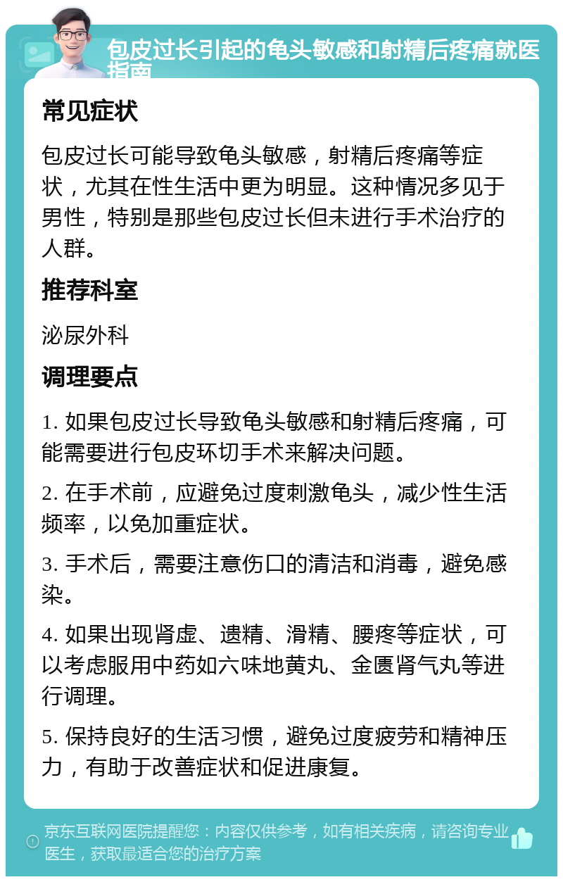 包皮过长引起的龟头敏感和射精后疼痛就医指南 常见症状 包皮过长可能导致龟头敏感，射精后疼痛等症状，尤其在性生活中更为明显。这种情况多见于男性，特别是那些包皮过长但未进行手术治疗的人群。 推荐科室 泌尿外科 调理要点 1. 如果包皮过长导致龟头敏感和射精后疼痛，可能需要进行包皮环切手术来解决问题。 2. 在手术前，应避免过度刺激龟头，减少性生活频率，以免加重症状。 3. 手术后，需要注意伤口的清洁和消毒，避免感染。 4. 如果出现肾虚、遗精、滑精、腰疼等症状，可以考虑服用中药如六味地黄丸、金匮肾气丸等进行调理。 5. 保持良好的生活习惯，避免过度疲劳和精神压力，有助于改善症状和促进康复。