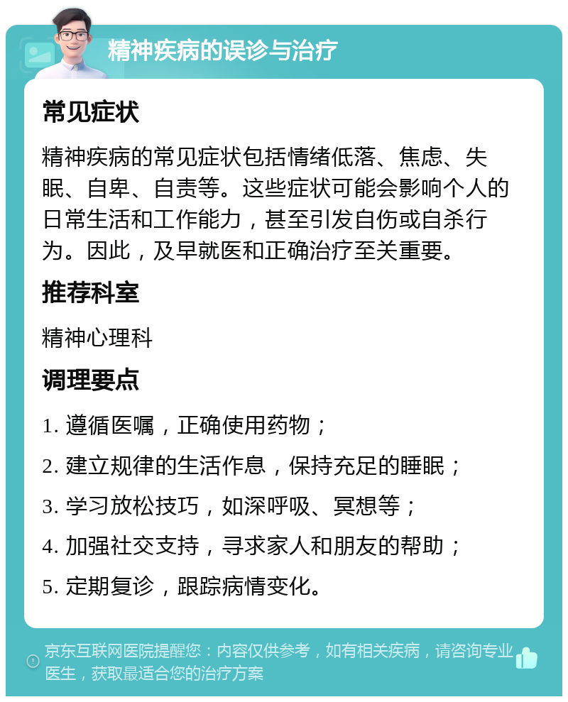 精神疾病的误诊与治疗 常见症状 精神疾病的常见症状包括情绪低落、焦虑、失眠、自卑、自责等。这些症状可能会影响个人的日常生活和工作能力，甚至引发自伤或自杀行为。因此，及早就医和正确治疗至关重要。 推荐科室 精神心理科 调理要点 1. 遵循医嘱，正确使用药物； 2. 建立规律的生活作息，保持充足的睡眠； 3. 学习放松技巧，如深呼吸、冥想等； 4. 加强社交支持，寻求家人和朋友的帮助； 5. 定期复诊，跟踪病情变化。