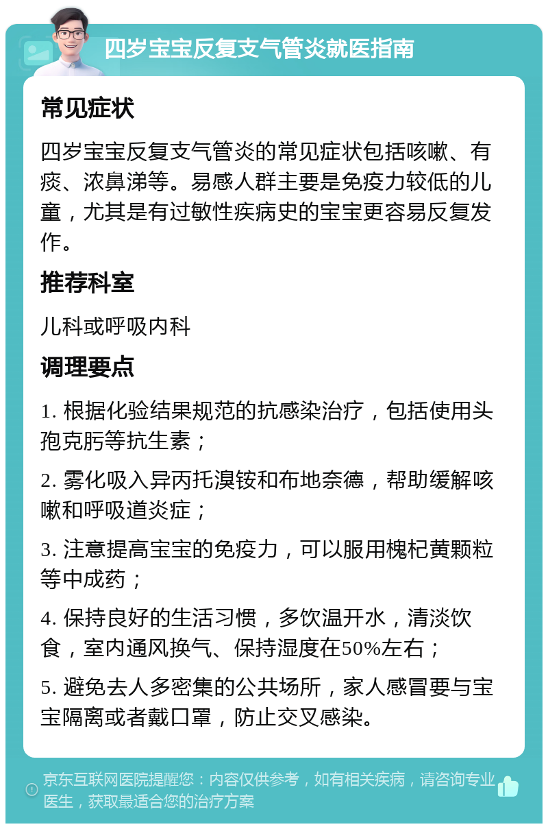 四岁宝宝反复支气管炎就医指南 常见症状 四岁宝宝反复支气管炎的常见症状包括咳嗽、有痰、浓鼻涕等。易感人群主要是免疫力较低的儿童，尤其是有过敏性疾病史的宝宝更容易反复发作。 推荐科室 儿科或呼吸内科 调理要点 1. 根据化验结果规范的抗感染治疗，包括使用头孢克肟等抗生素； 2. 雾化吸入异丙托溴铵和布地奈德，帮助缓解咳嗽和呼吸道炎症； 3. 注意提高宝宝的免疫力，可以服用槐杞黄颗粒等中成药； 4. 保持良好的生活习惯，多饮温开水，清淡饮食，室内通风换气、保持湿度在50%左右； 5. 避免去人多密集的公共场所，家人感冒要与宝宝隔离或者戴口罩，防止交叉感染。