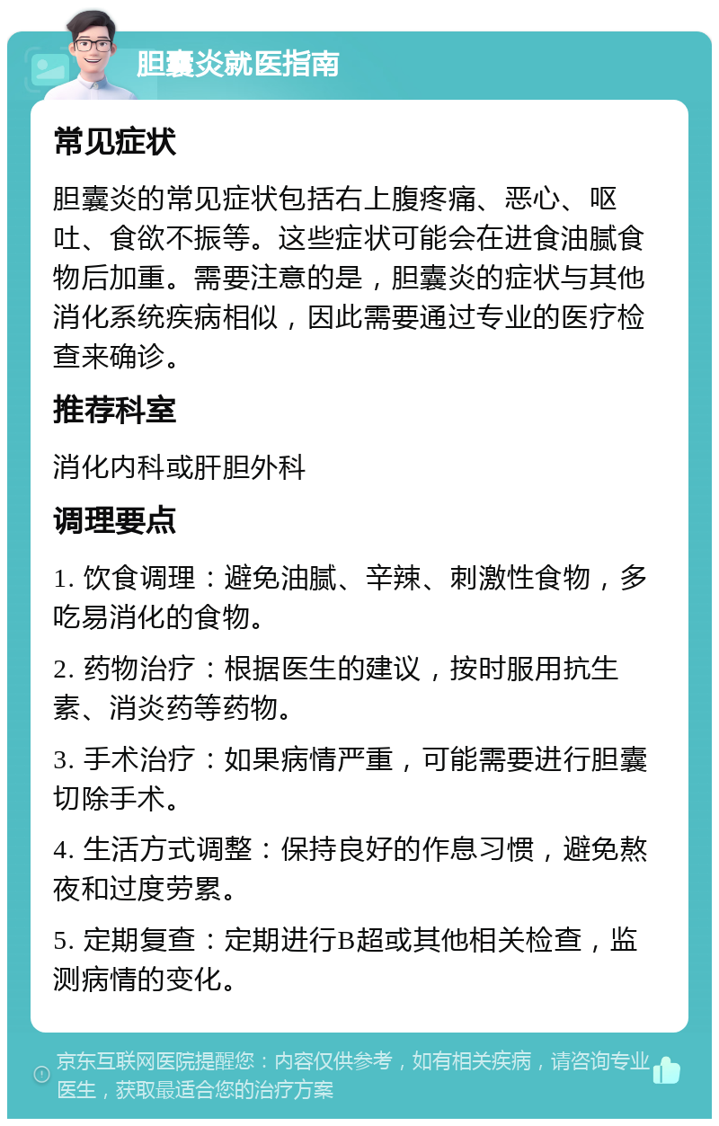 胆囊炎就医指南 常见症状 胆囊炎的常见症状包括右上腹疼痛、恶心、呕吐、食欲不振等。这些症状可能会在进食油腻食物后加重。需要注意的是，胆囊炎的症状与其他消化系统疾病相似，因此需要通过专业的医疗检查来确诊。 推荐科室 消化内科或肝胆外科 调理要点 1. 饮食调理：避免油腻、辛辣、刺激性食物，多吃易消化的食物。 2. 药物治疗：根据医生的建议，按时服用抗生素、消炎药等药物。 3. 手术治疗：如果病情严重，可能需要进行胆囊切除手术。 4. 生活方式调整：保持良好的作息习惯，避免熬夜和过度劳累。 5. 定期复查：定期进行B超或其他相关检查，监测病情的变化。