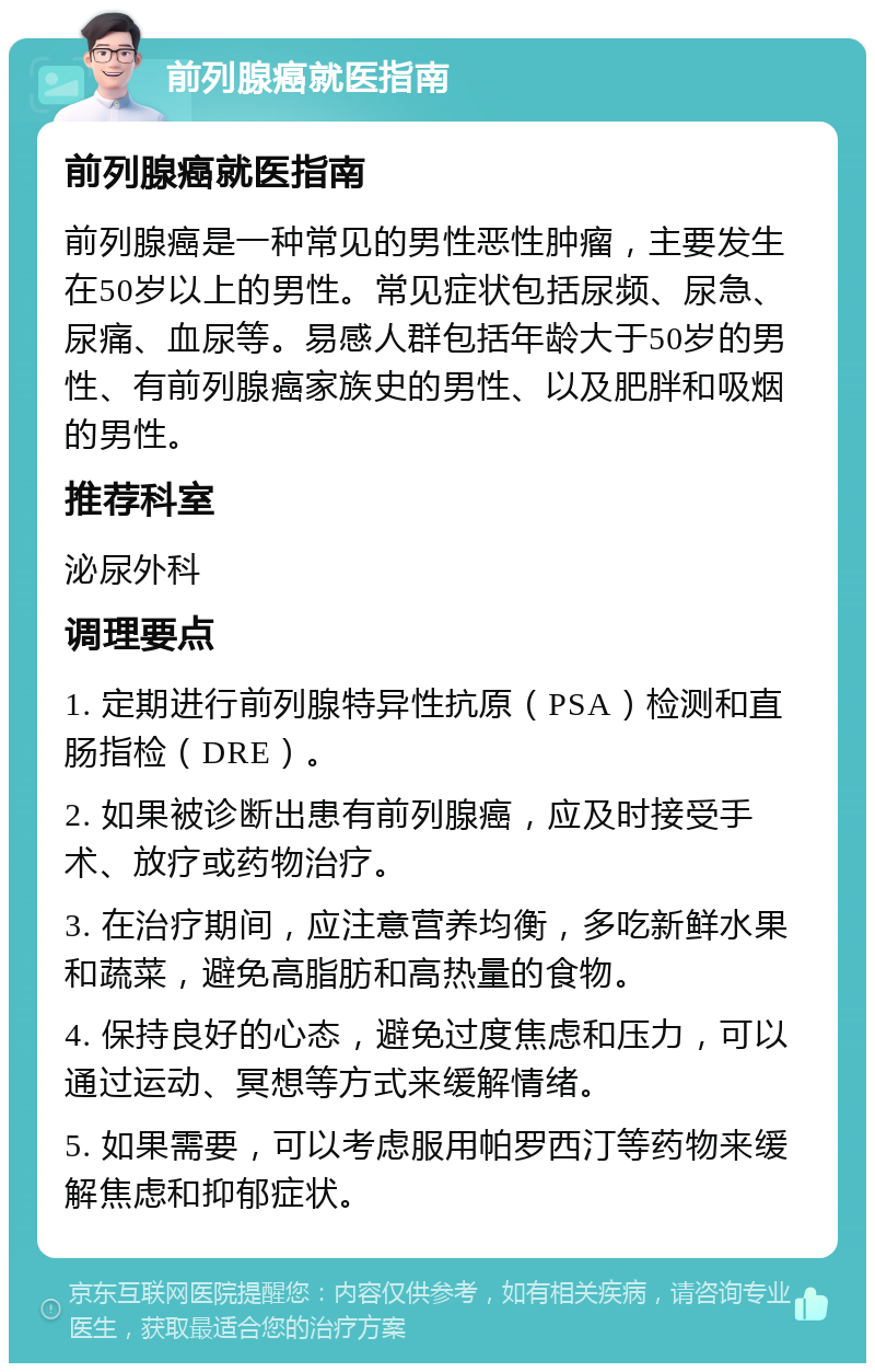 前列腺癌就医指南 前列腺癌就医指南 前列腺癌是一种常见的男性恶性肿瘤，主要发生在50岁以上的男性。常见症状包括尿频、尿急、尿痛、血尿等。易感人群包括年龄大于50岁的男性、有前列腺癌家族史的男性、以及肥胖和吸烟的男性。 推荐科室 泌尿外科 调理要点 1. 定期进行前列腺特异性抗原（PSA）检测和直肠指检（DRE）。 2. 如果被诊断出患有前列腺癌，应及时接受手术、放疗或药物治疗。 3. 在治疗期间，应注意营养均衡，多吃新鲜水果和蔬菜，避免高脂肪和高热量的食物。 4. 保持良好的心态，避免过度焦虑和压力，可以通过运动、冥想等方式来缓解情绪。 5. 如果需要，可以考虑服用帕罗西汀等药物来缓解焦虑和抑郁症状。