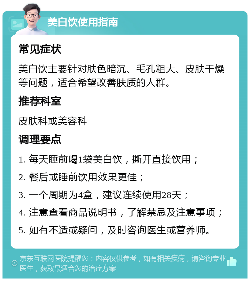 美白饮使用指南 常见症状 美白饮主要针对肤色暗沉、毛孔粗大、皮肤干燥等问题，适合希望改善肤质的人群。 推荐科室 皮肤科或美容科 调理要点 1. 每天睡前喝1袋美白饮，撕开直接饮用； 2. 餐后或睡前饮用效果更佳； 3. 一个周期为4盒，建议连续使用28天； 4. 注意查看商品说明书，了解禁忌及注意事项； 5. 如有不适或疑问，及时咨询医生或营养师。