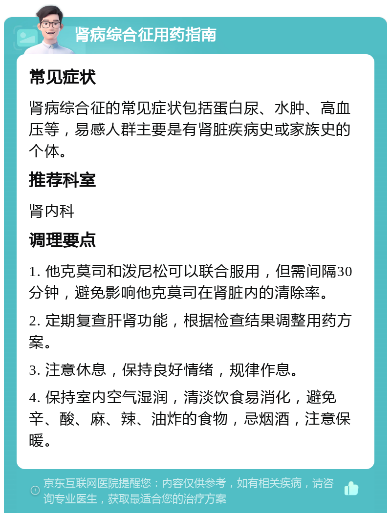 肾病综合征用药指南 常见症状 肾病综合征的常见症状包括蛋白尿、水肿、高血压等，易感人群主要是有肾脏疾病史或家族史的个体。 推荐科室 肾内科 调理要点 1. 他克莫司和泼尼松可以联合服用，但需间隔30分钟，避免影响他克莫司在肾脏内的清除率。 2. 定期复查肝肾功能，根据检查结果调整用药方案。 3. 注意休息，保持良好情绪，规律作息。 4. 保持室内空气湿润，清淡饮食易消化，避免辛、酸、麻、辣、油炸的食物，忌烟酒，注意保暖。