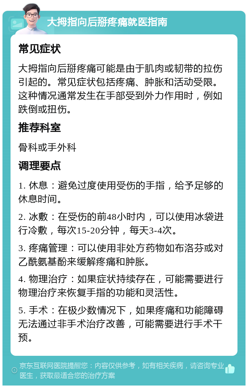 大拇指向后掰疼痛就医指南 常见症状 大拇指向后掰疼痛可能是由于肌肉或韧带的拉伤引起的。常见症状包括疼痛、肿胀和活动受限。这种情况通常发生在手部受到外力作用时，例如跌倒或扭伤。 推荐科室 骨科或手外科 调理要点 1. 休息：避免过度使用受伤的手指，给予足够的休息时间。 2. 冰敷：在受伤的前48小时内，可以使用冰袋进行冷敷，每次15-20分钟，每天3-4次。 3. 疼痛管理：可以使用非处方药物如布洛芬或对乙酰氨基酚来缓解疼痛和肿胀。 4. 物理治疗：如果症状持续存在，可能需要进行物理治疗来恢复手指的功能和灵活性。 5. 手术：在极少数情况下，如果疼痛和功能障碍无法通过非手术治疗改善，可能需要进行手术干预。