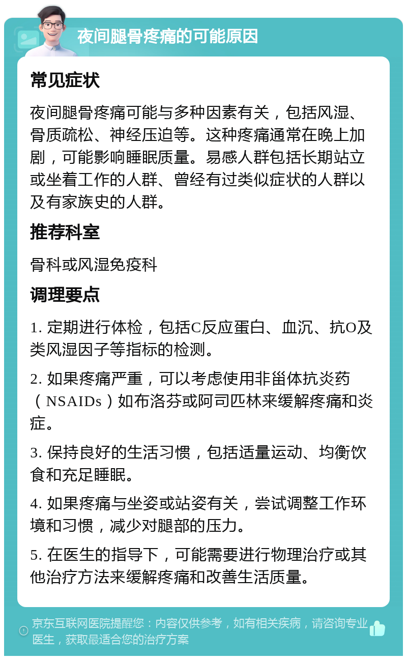 夜间腿骨疼痛的可能原因 常见症状 夜间腿骨疼痛可能与多种因素有关，包括风湿、骨质疏松、神经压迫等。这种疼痛通常在晚上加剧，可能影响睡眠质量。易感人群包括长期站立或坐着工作的人群、曾经有过类似症状的人群以及有家族史的人群。 推荐科室 骨科或风湿免疫科 调理要点 1. 定期进行体检，包括C反应蛋白、血沉、抗O及类风湿因子等指标的检测。 2. 如果疼痛严重，可以考虑使用非甾体抗炎药（NSAIDs）如布洛芬或阿司匹林来缓解疼痛和炎症。 3. 保持良好的生活习惯，包括适量运动、均衡饮食和充足睡眠。 4. 如果疼痛与坐姿或站姿有关，尝试调整工作环境和习惯，减少对腿部的压力。 5. 在医生的指导下，可能需要进行物理治疗或其他治疗方法来缓解疼痛和改善生活质量。