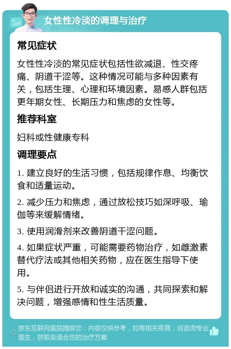 女性性冷淡的调理与治疗 常见症状 女性性冷淡的常见症状包括性欲减退、性交疼痛、阴道干涩等。这种情况可能与多种因素有关，包括生理、心理和环境因素。易感人群包括更年期女性、长期压力和焦虑的女性等。 推荐科室 妇科或性健康专科 调理要点 1. 建立良好的生活习惯，包括规律作息、均衡饮食和适量运动。 2. 减少压力和焦虑，通过放松技巧如深呼吸、瑜伽等来缓解情绪。 3. 使用润滑剂来改善阴道干涩问题。 4. 如果症状严重，可能需要药物治疗，如雌激素替代疗法或其他相关药物，应在医生指导下使用。 5. 与伴侣进行开放和诚实的沟通，共同探索和解决问题，增强感情和性生活质量。