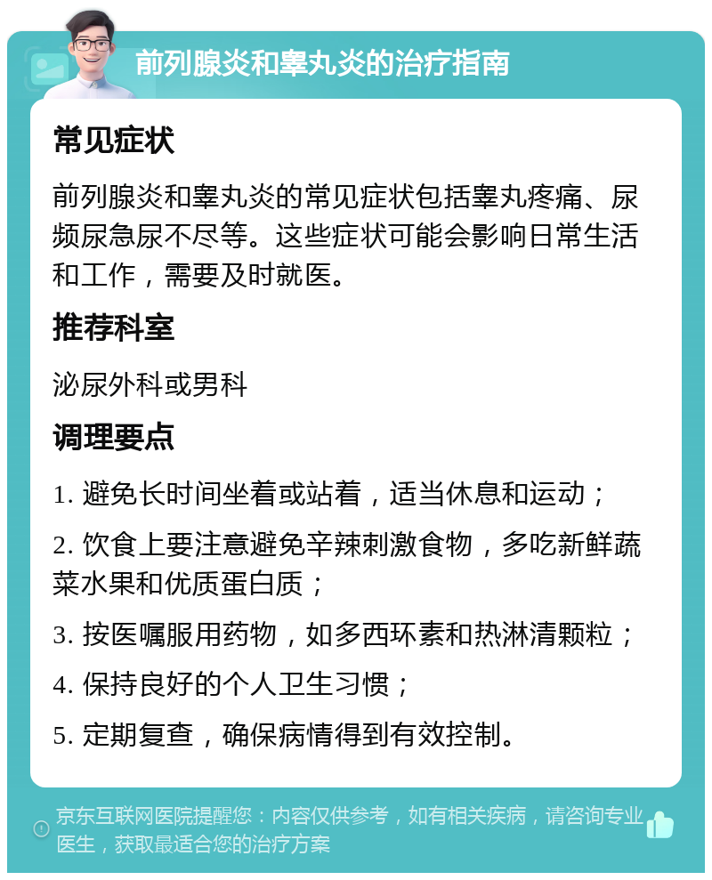 前列腺炎和睾丸炎的治疗指南 常见症状 前列腺炎和睾丸炎的常见症状包括睾丸疼痛、尿频尿急尿不尽等。这些症状可能会影响日常生活和工作，需要及时就医。 推荐科室 泌尿外科或男科 调理要点 1. 避免长时间坐着或站着，适当休息和运动； 2. 饮食上要注意避免辛辣刺激食物，多吃新鲜蔬菜水果和优质蛋白质； 3. 按医嘱服用药物，如多西环素和热淋清颗粒； 4. 保持良好的个人卫生习惯； 5. 定期复查，确保病情得到有效控制。