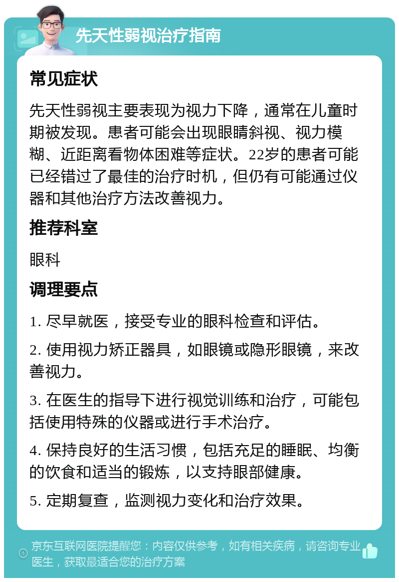 先天性弱视治疗指南 常见症状 先天性弱视主要表现为视力下降，通常在儿童时期被发现。患者可能会出现眼睛斜视、视力模糊、近距离看物体困难等症状。22岁的患者可能已经错过了最佳的治疗时机，但仍有可能通过仪器和其他治疗方法改善视力。 推荐科室 眼科 调理要点 1. 尽早就医，接受专业的眼科检查和评估。 2. 使用视力矫正器具，如眼镜或隐形眼镜，来改善视力。 3. 在医生的指导下进行视觉训练和治疗，可能包括使用特殊的仪器或进行手术治疗。 4. 保持良好的生活习惯，包括充足的睡眠、均衡的饮食和适当的锻炼，以支持眼部健康。 5. 定期复查，监测视力变化和治疗效果。