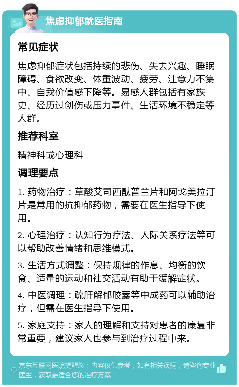 焦虑抑郁就医指南 常见症状 焦虑抑郁症状包括持续的悲伤、失去兴趣、睡眠障碍、食欲改变、体重波动、疲劳、注意力不集中、自我价值感下降等。易感人群包括有家族史、经历过创伤或压力事件、生活环境不稳定等人群。 推荐科室 精神科或心理科 调理要点 1. 药物治疗：草酸艾司西酞普兰片和阿戈美拉汀片是常用的抗抑郁药物，需要在医生指导下使用。 2. 心理治疗：认知行为疗法、人际关系疗法等可以帮助改善情绪和思维模式。 3. 生活方式调整：保持规律的作息、均衡的饮食、适量的运动和社交活动有助于缓解症状。 4. 中医调理：疏肝解郁胶囊等中成药可以辅助治疗，但需在医生指导下使用。 5. 家庭支持：家人的理解和支持对患者的康复非常重要，建议家人也参与到治疗过程中来。