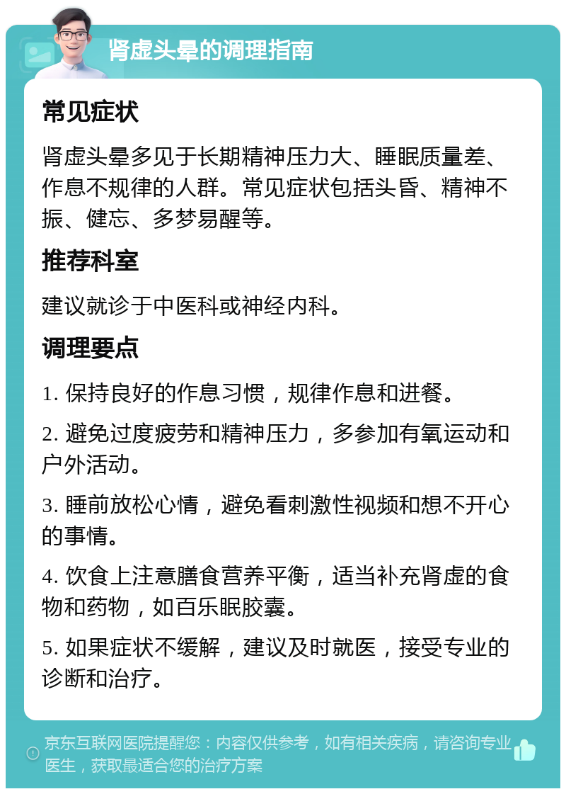 肾虚头晕的调理指南 常见症状 肾虚头晕多见于长期精神压力大、睡眠质量差、作息不规律的人群。常见症状包括头昏、精神不振、健忘、多梦易醒等。 推荐科室 建议就诊于中医科或神经内科。 调理要点 1. 保持良好的作息习惯，规律作息和进餐。 2. 避免过度疲劳和精神压力，多参加有氧运动和户外活动。 3. 睡前放松心情，避免看刺激性视频和想不开心的事情。 4. 饮食上注意膳食营养平衡，适当补充肾虚的食物和药物，如百乐眠胶囊。 5. 如果症状不缓解，建议及时就医，接受专业的诊断和治疗。