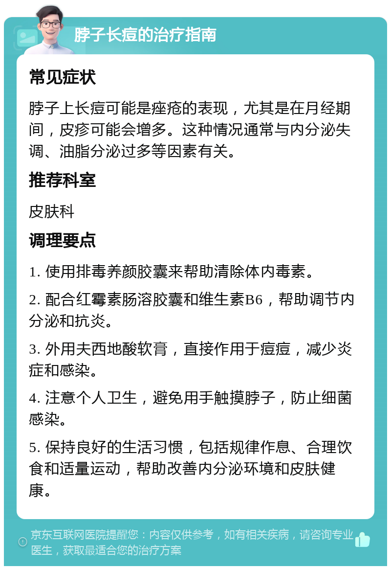 脖子长痘的治疗指南 常见症状 脖子上长痘可能是痤疮的表现，尤其是在月经期间，皮疹可能会增多。这种情况通常与内分泌失调、油脂分泌过多等因素有关。 推荐科室 皮肤科 调理要点 1. 使用排毒养颜胶囊来帮助清除体内毒素。 2. 配合红霉素肠溶胶囊和维生素B6，帮助调节内分泌和抗炎。 3. 外用夫西地酸软膏，直接作用于痘痘，减少炎症和感染。 4. 注意个人卫生，避免用手触摸脖子，防止细菌感染。 5. 保持良好的生活习惯，包括规律作息、合理饮食和适量运动，帮助改善内分泌环境和皮肤健康。