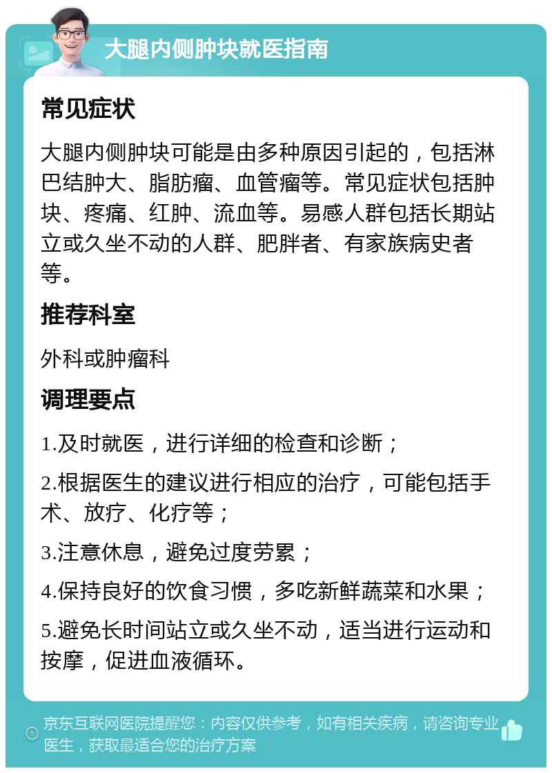 大腿内侧肿块就医指南 常见症状 大腿内侧肿块可能是由多种原因引起的，包括淋巴结肿大、脂肪瘤、血管瘤等。常见症状包括肿块、疼痛、红肿、流血等。易感人群包括长期站立或久坐不动的人群、肥胖者、有家族病史者等。 推荐科室 外科或肿瘤科 调理要点 1.及时就医，进行详细的检查和诊断； 2.根据医生的建议进行相应的治疗，可能包括手术、放疗、化疗等； 3.注意休息，避免过度劳累； 4.保持良好的饮食习惯，多吃新鲜蔬菜和水果； 5.避免长时间站立或久坐不动，适当进行运动和按摩，促进血液循环。