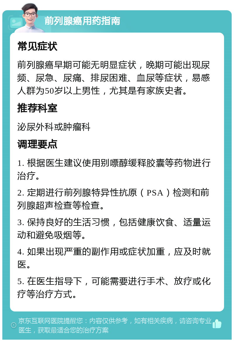 前列腺癌用药指南 常见症状 前列腺癌早期可能无明显症状，晚期可能出现尿频、尿急、尿痛、排尿困难、血尿等症状，易感人群为50岁以上男性，尤其是有家族史者。 推荐科室 泌尿外科或肿瘤科 调理要点 1. 根据医生建议使用别嘌醇缓释胶囊等药物进行治疗。 2. 定期进行前列腺特异性抗原（PSA）检测和前列腺超声检查等检查。 3. 保持良好的生活习惯，包括健康饮食、适量运动和避免吸烟等。 4. 如果出现严重的副作用或症状加重，应及时就医。 5. 在医生指导下，可能需要进行手术、放疗或化疗等治疗方式。