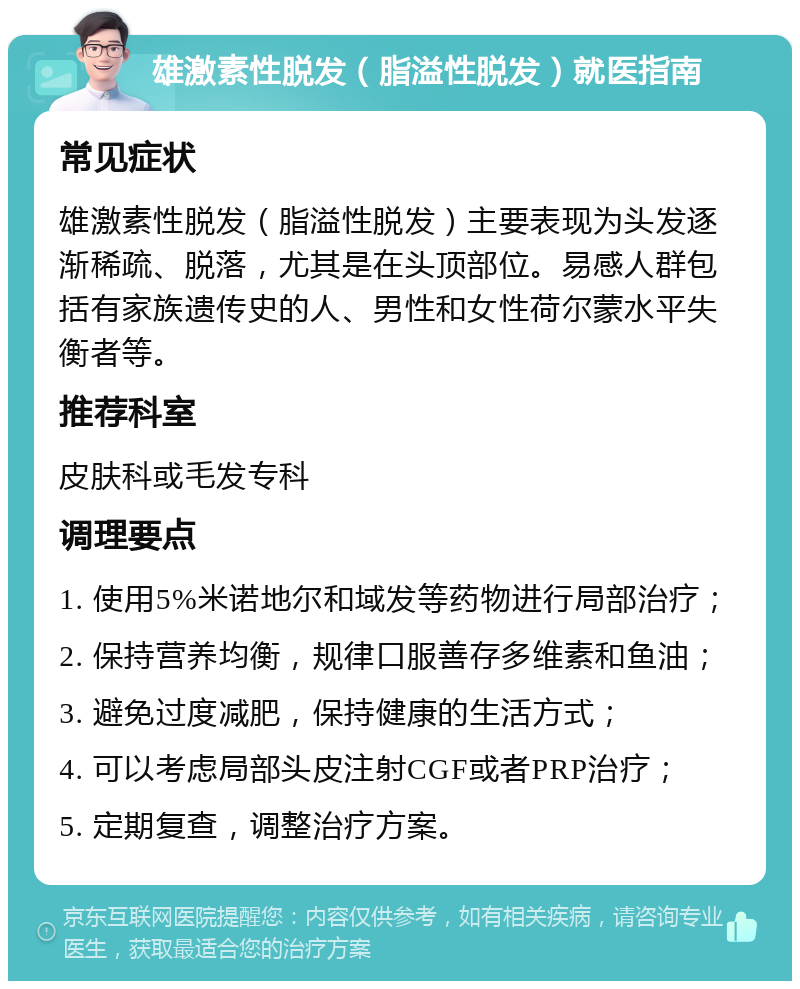 雄激素性脱发（脂溢性脱发）就医指南 常见症状 雄激素性脱发（脂溢性脱发）主要表现为头发逐渐稀疏、脱落，尤其是在头顶部位。易感人群包括有家族遗传史的人、男性和女性荷尔蒙水平失衡者等。 推荐科室 皮肤科或毛发专科 调理要点 1. 使用5%米诺地尔和域发等药物进行局部治疗； 2. 保持营养均衡，规律口服善存多维素和鱼油； 3. 避免过度减肥，保持健康的生活方式； 4. 可以考虑局部头皮注射CGF或者PRP治疗； 5. 定期复查，调整治疗方案。