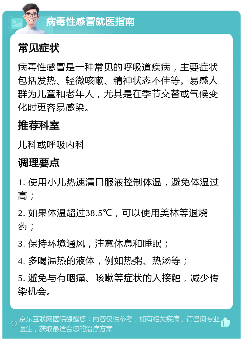 病毒性感冒就医指南 常见症状 病毒性感冒是一种常见的呼吸道疾病，主要症状包括发热、轻微咳嗽、精神状态不佳等。易感人群为儿童和老年人，尤其是在季节交替或气候变化时更容易感染。 推荐科室 儿科或呼吸内科 调理要点 1. 使用小儿热速清口服液控制体温，避免体温过高； 2. 如果体温超过38.5℃，可以使用美林等退烧药； 3. 保持环境通风，注意休息和睡眠； 4. 多喝温热的液体，例如热粥、热汤等； 5. 避免与有咽痛、咳嗽等症状的人接触，减少传染机会。