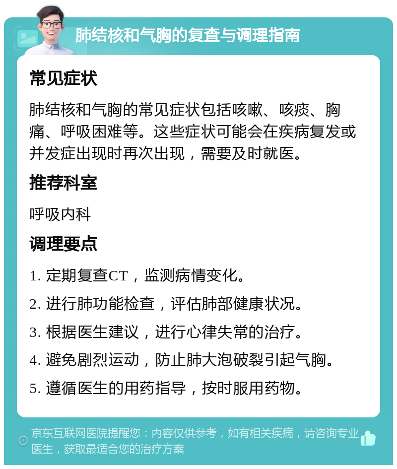 肺结核和气胸的复查与调理指南 常见症状 肺结核和气胸的常见症状包括咳嗽、咳痰、胸痛、呼吸困难等。这些症状可能会在疾病复发或并发症出现时再次出现，需要及时就医。 推荐科室 呼吸内科 调理要点 1. 定期复查CT，监测病情变化。 2. 进行肺功能检查，评估肺部健康状况。 3. 根据医生建议，进行心律失常的治疗。 4. 避免剧烈运动，防止肺大泡破裂引起气胸。 5. 遵循医生的用药指导，按时服用药物。