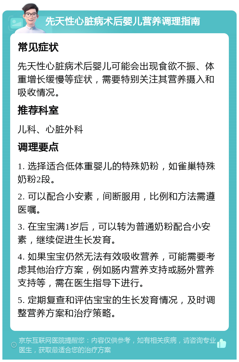 先天性心脏病术后婴儿营养调理指南 常见症状 先天性心脏病术后婴儿可能会出现食欲不振、体重增长缓慢等症状，需要特别关注其营养摄入和吸收情况。 推荐科室 儿科、心脏外科 调理要点 1. 选择适合低体重婴儿的特殊奶粉，如雀巢特殊奶粉2段。 2. 可以配合小安素，间断服用，比例和方法需遵医嘱。 3. 在宝宝满1岁后，可以转为普通奶粉配合小安素，继续促进生长发育。 4. 如果宝宝仍然无法有效吸收营养，可能需要考虑其他治疗方案，例如肠内营养支持或肠外营养支持等，需在医生指导下进行。 5. 定期复查和评估宝宝的生长发育情况，及时调整营养方案和治疗策略。