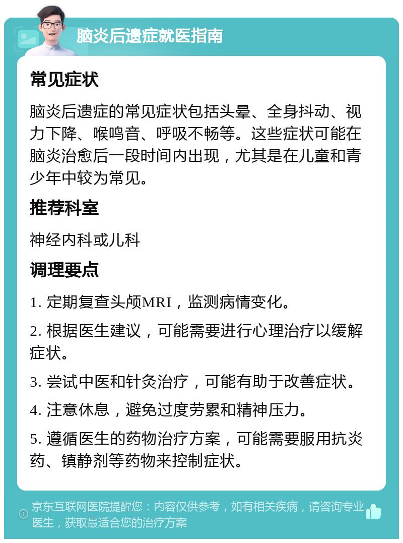 脑炎后遗症就医指南 常见症状 脑炎后遗症的常见症状包括头晕、全身抖动、视力下降、喉鸣音、呼吸不畅等。这些症状可能在脑炎治愈后一段时间内出现，尤其是在儿童和青少年中较为常见。 推荐科室 神经内科或儿科 调理要点 1. 定期复查头颅MRI，监测病情变化。 2. 根据医生建议，可能需要进行心理治疗以缓解症状。 3. 尝试中医和针灸治疗，可能有助于改善症状。 4. 注意休息，避免过度劳累和精神压力。 5. 遵循医生的药物治疗方案，可能需要服用抗炎药、镇静剂等药物来控制症状。