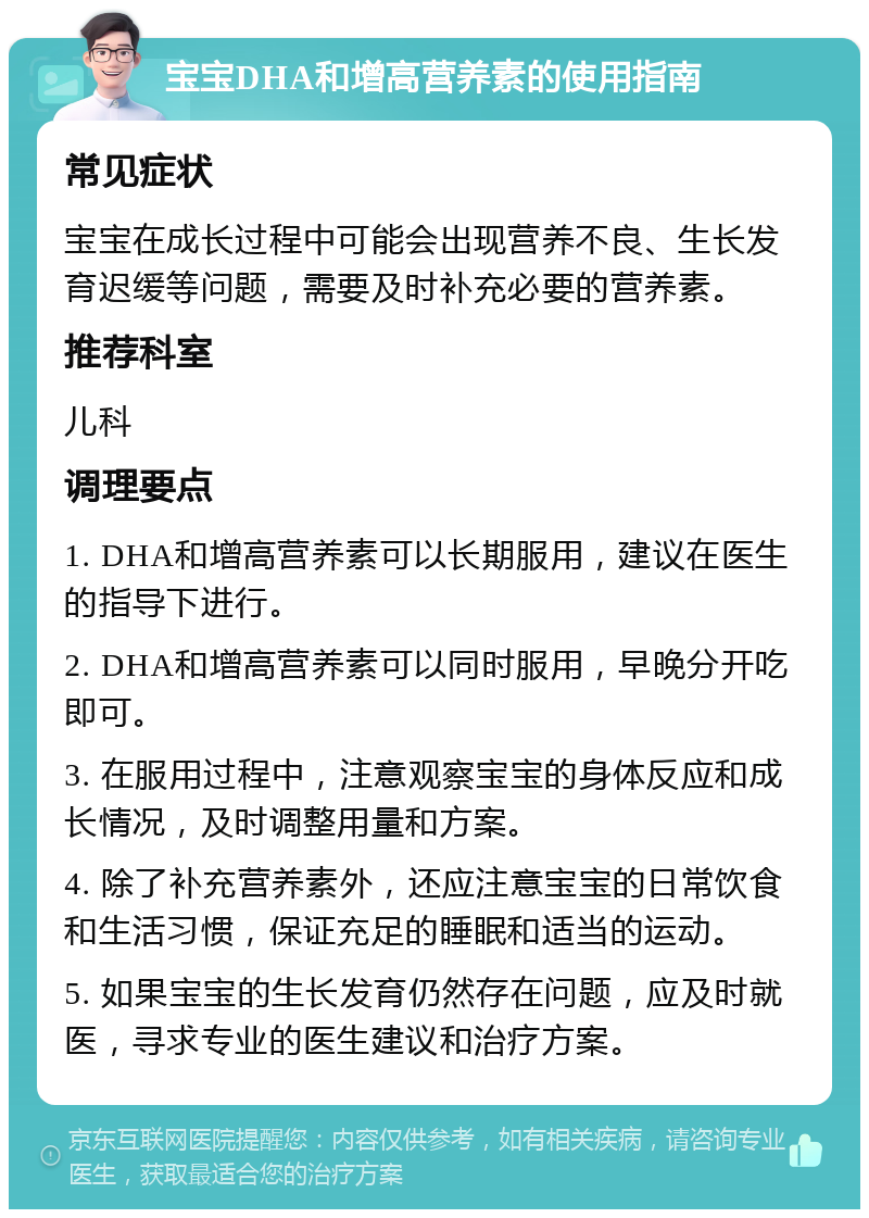 宝宝DHA和增高营养素的使用指南 常见症状 宝宝在成长过程中可能会出现营养不良、生长发育迟缓等问题，需要及时补充必要的营养素。 推荐科室 儿科 调理要点 1. DHA和增高营养素可以长期服用，建议在医生的指导下进行。 2. DHA和增高营养素可以同时服用，早晚分开吃即可。 3. 在服用过程中，注意观察宝宝的身体反应和成长情况，及时调整用量和方案。 4. 除了补充营养素外，还应注意宝宝的日常饮食和生活习惯，保证充足的睡眠和适当的运动。 5. 如果宝宝的生长发育仍然存在问题，应及时就医，寻求专业的医生建议和治疗方案。