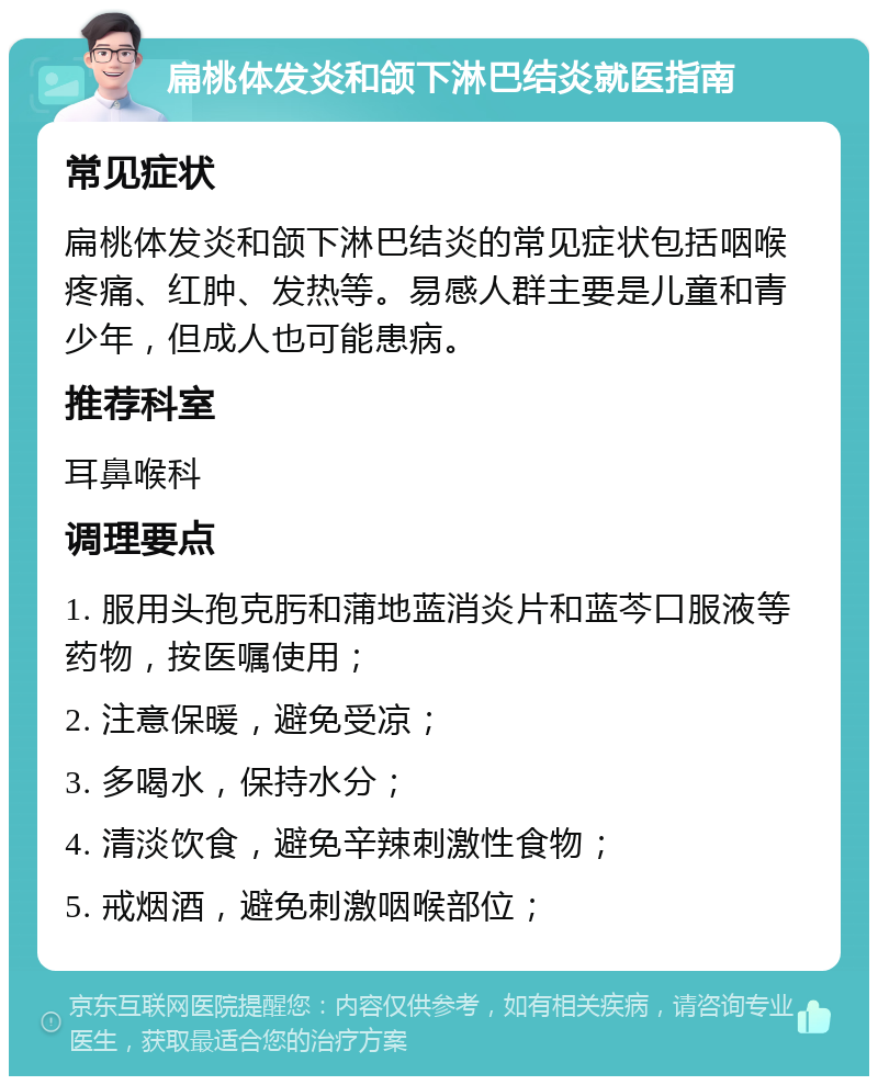 扁桃体发炎和颌下淋巴结炎就医指南 常见症状 扁桃体发炎和颌下淋巴结炎的常见症状包括咽喉疼痛、红肿、发热等。易感人群主要是儿童和青少年，但成人也可能患病。 推荐科室 耳鼻喉科 调理要点 1. 服用头孢克肟和蒲地蓝消炎片和蓝芩口服液等药物，按医嘱使用； 2. 注意保暖，避免受凉； 3. 多喝水，保持水分； 4. 清淡饮食，避免辛辣刺激性食物； 5. 戒烟酒，避免刺激咽喉部位；