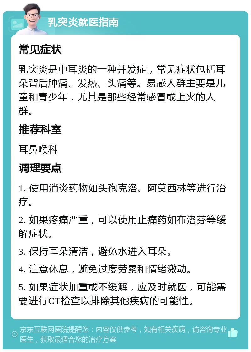 乳突炎就医指南 常见症状 乳突炎是中耳炎的一种并发症，常见症状包括耳朵背后肿痛、发热、头痛等。易感人群主要是儿童和青少年，尤其是那些经常感冒或上火的人群。 推荐科室 耳鼻喉科 调理要点 1. 使用消炎药物如头孢克洛、阿莫西林等进行治疗。 2. 如果疼痛严重，可以使用止痛药如布洛芬等缓解症状。 3. 保持耳朵清洁，避免水进入耳朵。 4. 注意休息，避免过度劳累和情绪激动。 5. 如果症状加重或不缓解，应及时就医，可能需要进行CT检查以排除其他疾病的可能性。