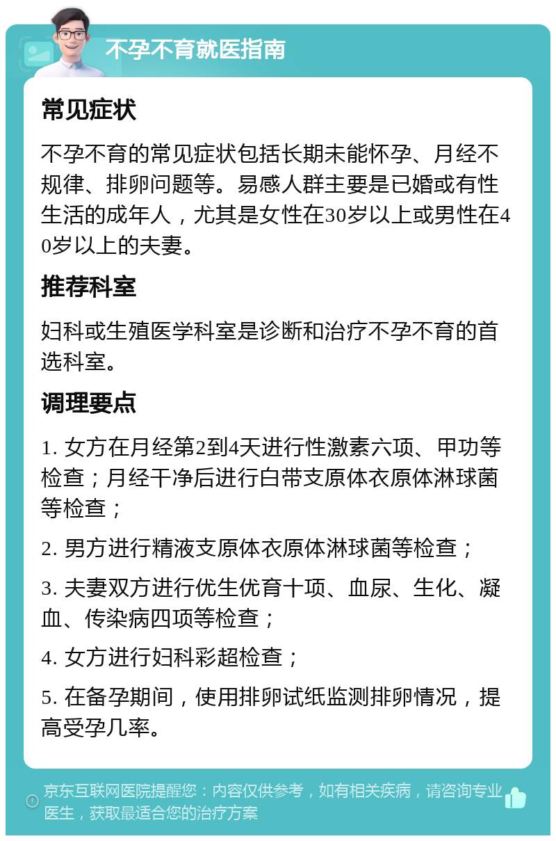 不孕不育就医指南 常见症状 不孕不育的常见症状包括长期未能怀孕、月经不规律、排卵问题等。易感人群主要是已婚或有性生活的成年人，尤其是女性在30岁以上或男性在40岁以上的夫妻。 推荐科室 妇科或生殖医学科室是诊断和治疗不孕不育的首选科室。 调理要点 1. 女方在月经第2到4天进行性激素六项、甲功等检查；月经干净后进行白带支原体衣原体淋球菌等检查； 2. 男方进行精液支原体衣原体淋球菌等检查； 3. 夫妻双方进行优生优育十项、血尿、生化、凝血、传染病四项等检查； 4. 女方进行妇科彩超检查； 5. 在备孕期间，使用排卵试纸监测排卵情况，提高受孕几率。