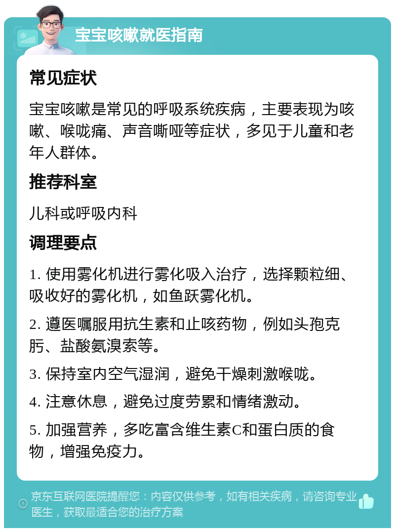 宝宝咳嗽就医指南 常见症状 宝宝咳嗽是常见的呼吸系统疾病，主要表现为咳嗽、喉咙痛、声音嘶哑等症状，多见于儿童和老年人群体。 推荐科室 儿科或呼吸内科 调理要点 1. 使用雾化机进行雾化吸入治疗，选择颗粒细、吸收好的雾化机，如鱼跃雾化机。 2. 遵医嘱服用抗生素和止咳药物，例如头孢克肟、盐酸氨溴索等。 3. 保持室内空气湿润，避免干燥刺激喉咙。 4. 注意休息，避免过度劳累和情绪激动。 5. 加强营养，多吃富含维生素C和蛋白质的食物，增强免疫力。