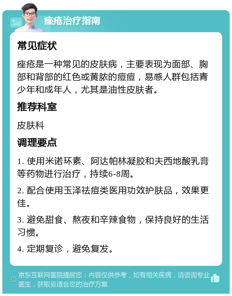 痤疮治疗指南 常见症状 痤疮是一种常见的皮肤病，主要表现为面部、胸部和背部的红色或黄脓的痘痘，易感人群包括青少年和成年人，尤其是油性皮肤者。 推荐科室 皮肤科 调理要点 1. 使用米诺环素、阿达帕林凝胶和夫西地酸乳膏等药物进行治疗，持续6-8周。 2. 配合使用玉泽祛痘类医用功效护肤品，效果更佳。 3. 避免甜食、熬夜和辛辣食物，保持良好的生活习惯。 4. 定期复诊，避免复发。