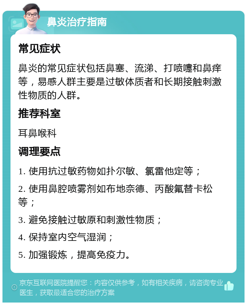 鼻炎治疗指南 常见症状 鼻炎的常见症状包括鼻塞、流涕、打喷嚏和鼻痒等，易感人群主要是过敏体质者和长期接触刺激性物质的人群。 推荐科室 耳鼻喉科 调理要点 1. 使用抗过敏药物如扑尔敏、氯雷他定等； 2. 使用鼻腔喷雾剂如布地奈德、丙酸氟替卡松等； 3. 避免接触过敏原和刺激性物质； 4. 保持室内空气湿润； 5. 加强锻炼，提高免疫力。