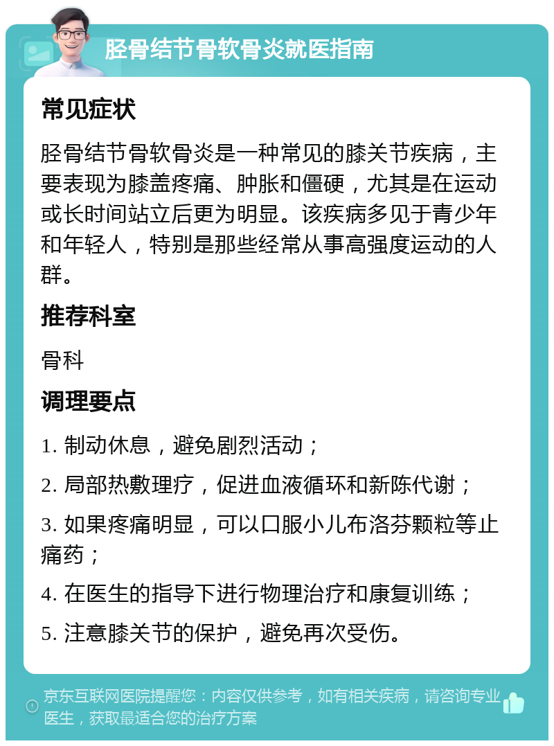 胫骨结节骨软骨炎就医指南 常见症状 胫骨结节骨软骨炎是一种常见的膝关节疾病，主要表现为膝盖疼痛、肿胀和僵硬，尤其是在运动或长时间站立后更为明显。该疾病多见于青少年和年轻人，特别是那些经常从事高强度运动的人群。 推荐科室 骨科 调理要点 1. 制动休息，避免剧烈活动； 2. 局部热敷理疗，促进血液循环和新陈代谢； 3. 如果疼痛明显，可以口服小儿布洛芬颗粒等止痛药； 4. 在医生的指导下进行物理治疗和康复训练； 5. 注意膝关节的保护，避免再次受伤。