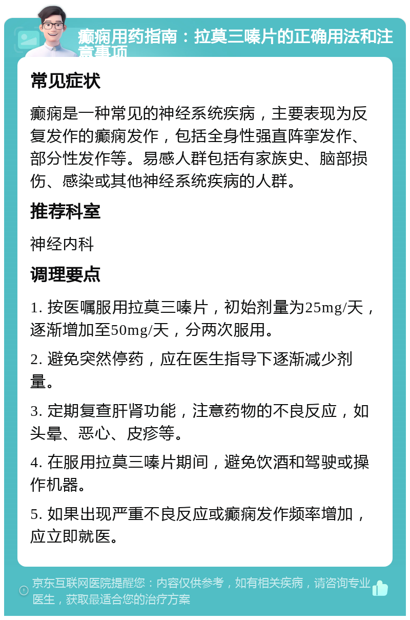 癫痫用药指南：拉莫三嗪片的正确用法和注意事项 常见症状 癫痫是一种常见的神经系统疾病，主要表现为反复发作的癫痫发作，包括全身性强直阵挛发作、部分性发作等。易感人群包括有家族史、脑部损伤、感染或其他神经系统疾病的人群。 推荐科室 神经内科 调理要点 1. 按医嘱服用拉莫三嗪片，初始剂量为25mg/天，逐渐增加至50mg/天，分两次服用。 2. 避免突然停药，应在医生指导下逐渐减少剂量。 3. 定期复查肝肾功能，注意药物的不良反应，如头晕、恶心、皮疹等。 4. 在服用拉莫三嗪片期间，避免饮酒和驾驶或操作机器。 5. 如果出现严重不良反应或癫痫发作频率增加，应立即就医。