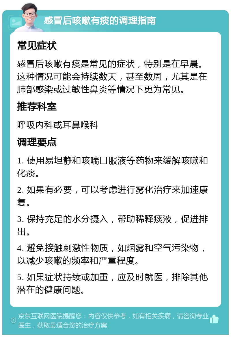 感冒后咳嗽有痰的调理指南 常见症状 感冒后咳嗽有痰是常见的症状，特别是在早晨。这种情况可能会持续数天，甚至数周，尤其是在肺部感染或过敏性鼻炎等情况下更为常见。 推荐科室 呼吸内科或耳鼻喉科 调理要点 1. 使用易坦静和咳喘口服液等药物来缓解咳嗽和化痰。 2. 如果有必要，可以考虑进行雾化治疗来加速康复。 3. 保持充足的水分摄入，帮助稀释痰液，促进排出。 4. 避免接触刺激性物质，如烟雾和空气污染物，以减少咳嗽的频率和严重程度。 5. 如果症状持续或加重，应及时就医，排除其他潜在的健康问题。