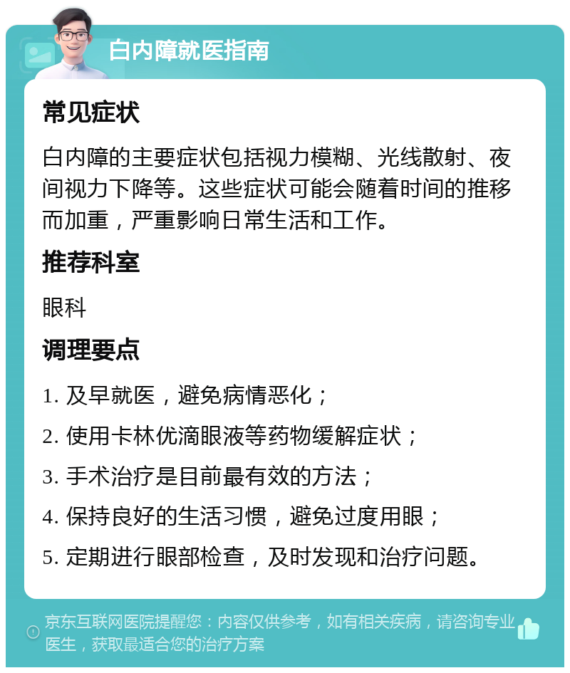 白内障就医指南 常见症状 白内障的主要症状包括视力模糊、光线散射、夜间视力下降等。这些症状可能会随着时间的推移而加重，严重影响日常生活和工作。 推荐科室 眼科 调理要点 1. 及早就医，避免病情恶化； 2. 使用卡林优滴眼液等药物缓解症状； 3. 手术治疗是目前最有效的方法； 4. 保持良好的生活习惯，避免过度用眼； 5. 定期进行眼部检查，及时发现和治疗问题。