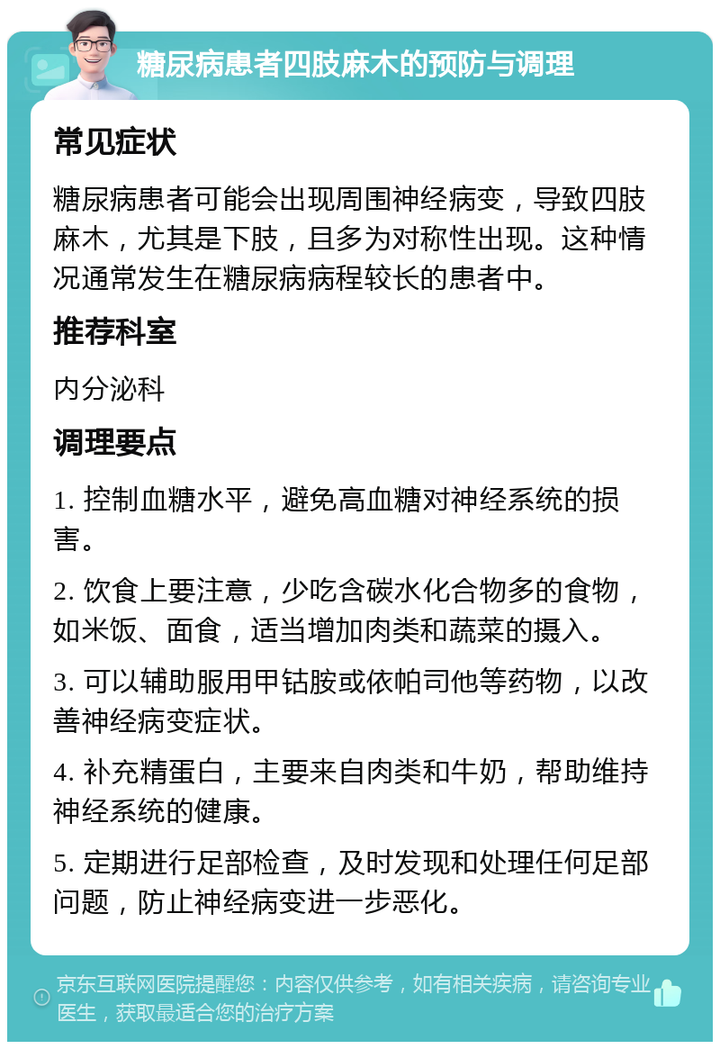 糖尿病患者四肢麻木的预防与调理 常见症状 糖尿病患者可能会出现周围神经病变，导致四肢麻木，尤其是下肢，且多为对称性出现。这种情况通常发生在糖尿病病程较长的患者中。 推荐科室 内分泌科 调理要点 1. 控制血糖水平，避免高血糖对神经系统的损害。 2. 饮食上要注意，少吃含碳水化合物多的食物，如米饭、面食，适当增加肉类和蔬菜的摄入。 3. 可以辅助服用甲钴胺或依帕司他等药物，以改善神经病变症状。 4. 补充精蛋白，主要来自肉类和牛奶，帮助维持神经系统的健康。 5. 定期进行足部检查，及时发现和处理任何足部问题，防止神经病变进一步恶化。