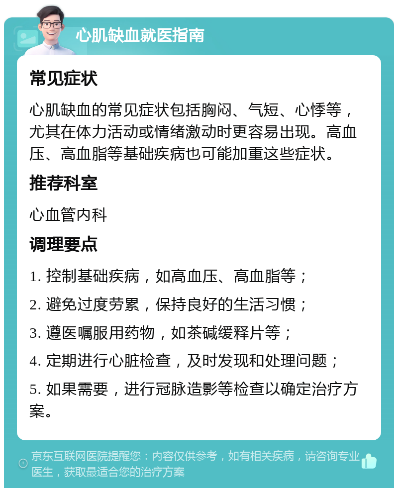 心肌缺血就医指南 常见症状 心肌缺血的常见症状包括胸闷、气短、心悸等，尤其在体力活动或情绪激动时更容易出现。高血压、高血脂等基础疾病也可能加重这些症状。 推荐科室 心血管内科 调理要点 1. 控制基础疾病，如高血压、高血脂等； 2. 避免过度劳累，保持良好的生活习惯； 3. 遵医嘱服用药物，如茶碱缓释片等； 4. 定期进行心脏检查，及时发现和处理问题； 5. 如果需要，进行冠脉造影等检查以确定治疗方案。