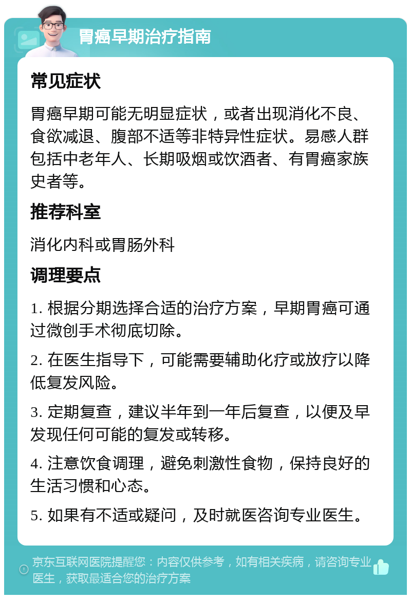 胃癌早期治疗指南 常见症状 胃癌早期可能无明显症状，或者出现消化不良、食欲减退、腹部不适等非特异性症状。易感人群包括中老年人、长期吸烟或饮酒者、有胃癌家族史者等。 推荐科室 消化内科或胃肠外科 调理要点 1. 根据分期选择合适的治疗方案，早期胃癌可通过微创手术彻底切除。 2. 在医生指导下，可能需要辅助化疗或放疗以降低复发风险。 3. 定期复查，建议半年到一年后复查，以便及早发现任何可能的复发或转移。 4. 注意饮食调理，避免刺激性食物，保持良好的生活习惯和心态。 5. 如果有不适或疑问，及时就医咨询专业医生。