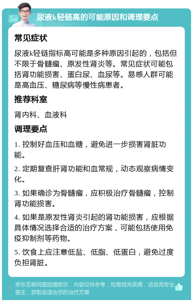 尿液k轻链高的可能原因和调理要点 常见症状 尿液k轻链指标高可能是多种原因引起的，包括但不限于骨髓瘤、原发性肾炎等。常见症状可能包括肾功能损害、蛋白尿、血尿等。易感人群可能是高血压、糖尿病等慢性病患者。 推荐科室 肾内科、血液科 调理要点 1. 控制好血压和血糖，避免进一步损害肾脏功能。 2. 定期复查肝肾功能和血常规，动态观察病情变化。 3. 如果确诊为骨髓瘤，应积极治疗骨髓瘤，控制肾功能损害。 4. 如果是原发性肾炎引起的肾功能损害，应根据具体情况选择合适的治疗方案，可能包括使用免疫抑制剂等药物。 5. 饮食上应注意低盐、低脂、低蛋白，避免过度负担肾脏。