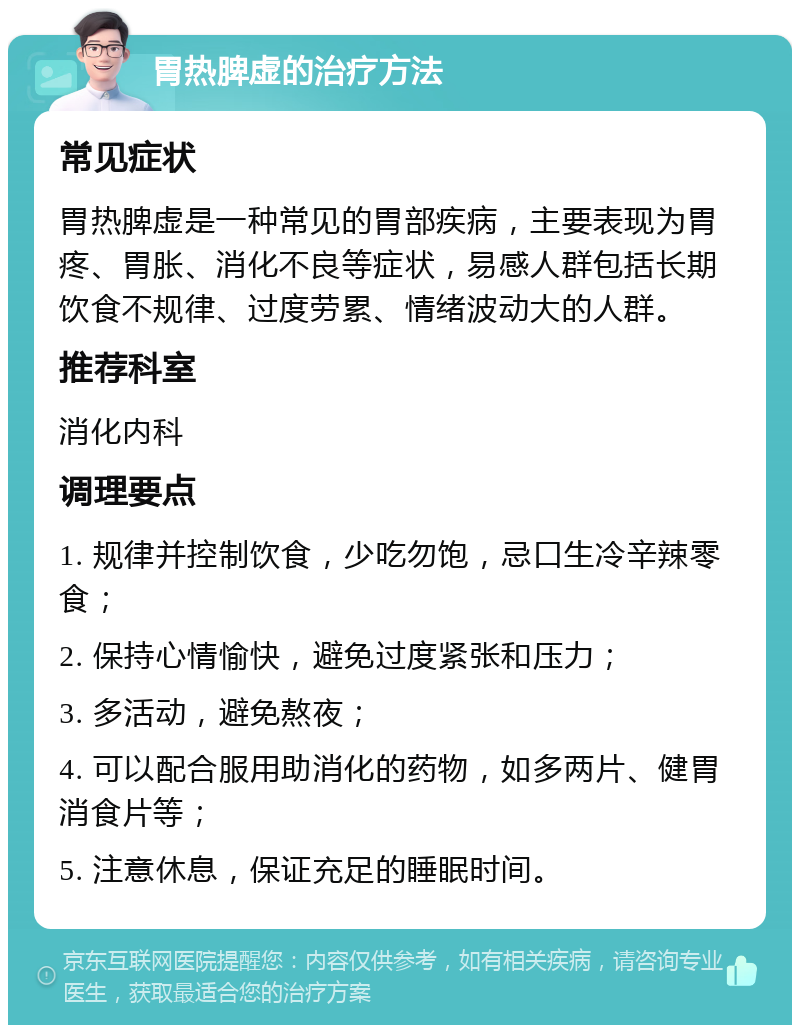 胃热脾虚的治疗方法 常见症状 胃热脾虚是一种常见的胃部疾病，主要表现为胃疼、胃胀、消化不良等症状，易感人群包括长期饮食不规律、过度劳累、情绪波动大的人群。 推荐科室 消化内科 调理要点 1. 规律并控制饮食，少吃勿饱，忌口生冷辛辣零食； 2. 保持心情愉快，避免过度紧张和压力； 3. 多活动，避免熬夜； 4. 可以配合服用助消化的药物，如多两片、健胃消食片等； 5. 注意休息，保证充足的睡眠时间。