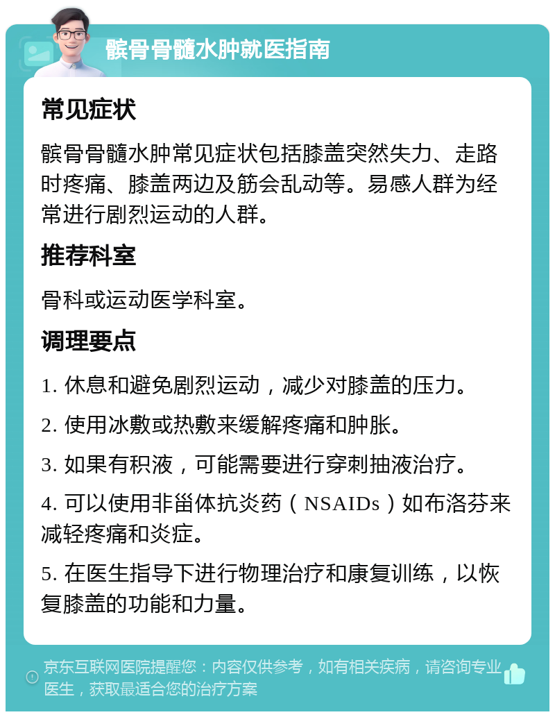 髌骨骨髓水肿就医指南 常见症状 髌骨骨髓水肿常见症状包括膝盖突然失力、走路时疼痛、膝盖两边及筋会乱动等。易感人群为经常进行剧烈运动的人群。 推荐科室 骨科或运动医学科室。 调理要点 1. 休息和避免剧烈运动，减少对膝盖的压力。 2. 使用冰敷或热敷来缓解疼痛和肿胀。 3. 如果有积液，可能需要进行穿刺抽液治疗。 4. 可以使用非甾体抗炎药（NSAIDs）如布洛芬来减轻疼痛和炎症。 5. 在医生指导下进行物理治疗和康复训练，以恢复膝盖的功能和力量。