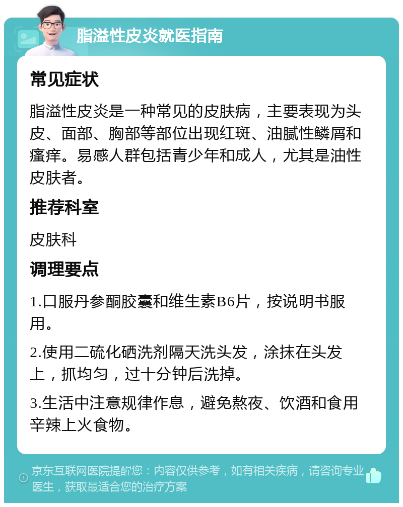 脂溢性皮炎就医指南 常见症状 脂溢性皮炎是一种常见的皮肤病，主要表现为头皮、面部、胸部等部位出现红斑、油腻性鳞屑和瘙痒。易感人群包括青少年和成人，尤其是油性皮肤者。 推荐科室 皮肤科 调理要点 1.口服丹参酮胶囊和维生素B6片，按说明书服用。 2.使用二硫化硒洗剂隔天洗头发，涂抹在头发上，抓均匀，过十分钟后洗掉。 3.生活中注意规律作息，避免熬夜、饮酒和食用辛辣上火食物。