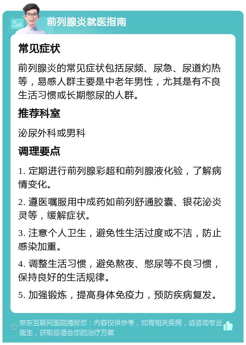 前列腺炎就医指南 常见症状 前列腺炎的常见症状包括尿频、尿急、尿道灼热等，易感人群主要是中老年男性，尤其是有不良生活习惯或长期憋尿的人群。 推荐科室 泌尿外科或男科 调理要点 1. 定期进行前列腺彩超和前列腺液化验，了解病情变化。 2. 遵医嘱服用中成药如前列舒通胶囊、银花泌炎灵等，缓解症状。 3. 注意个人卫生，避免性生活过度或不洁，防止感染加重。 4. 调整生活习惯，避免熬夜、憋尿等不良习惯，保持良好的生活规律。 5. 加强锻炼，提高身体免疫力，预防疾病复发。