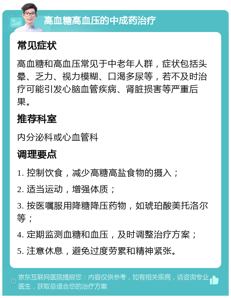 高血糖高血压的中成药治疗 常见症状 高血糖和高血压常见于中老年人群，症状包括头晕、乏力、视力模糊、口渴多尿等，若不及时治疗可能引发心脑血管疾病、肾脏损害等严重后果。 推荐科室 内分泌科或心血管科 调理要点 1. 控制饮食，减少高糖高盐食物的摄入； 2. 适当运动，增强体质； 3. 按医嘱服用降糖降压药物，如琥珀酸美托洛尔等； 4. 定期监测血糖和血压，及时调整治疗方案； 5. 注意休息，避免过度劳累和精神紧张。