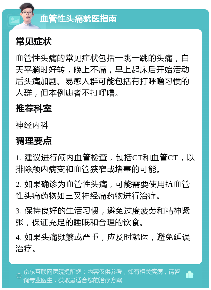 血管性头痛就医指南 常见症状 血管性头痛的常见症状包括一跳一跳的头痛，白天平躺时好转，晚上不痛，早上起床后开始活动后头痛加剧。易感人群可能包括有打呼噜习惯的人群，但本例患者不打呼噜。 推荐科室 神经内科 调理要点 1. 建议进行颅内血管检查，包括CT和血管CT，以排除颅内病变和血管狭窄或堵塞的可能。 2. 如果确诊为血管性头痛，可能需要使用抗血管性头痛药物如三叉神经痛药物进行治疗。 3. 保持良好的生活习惯，避免过度疲劳和精神紧张，保证充足的睡眠和合理的饮食。 4. 如果头痛频繁或严重，应及时就医，避免延误治疗。