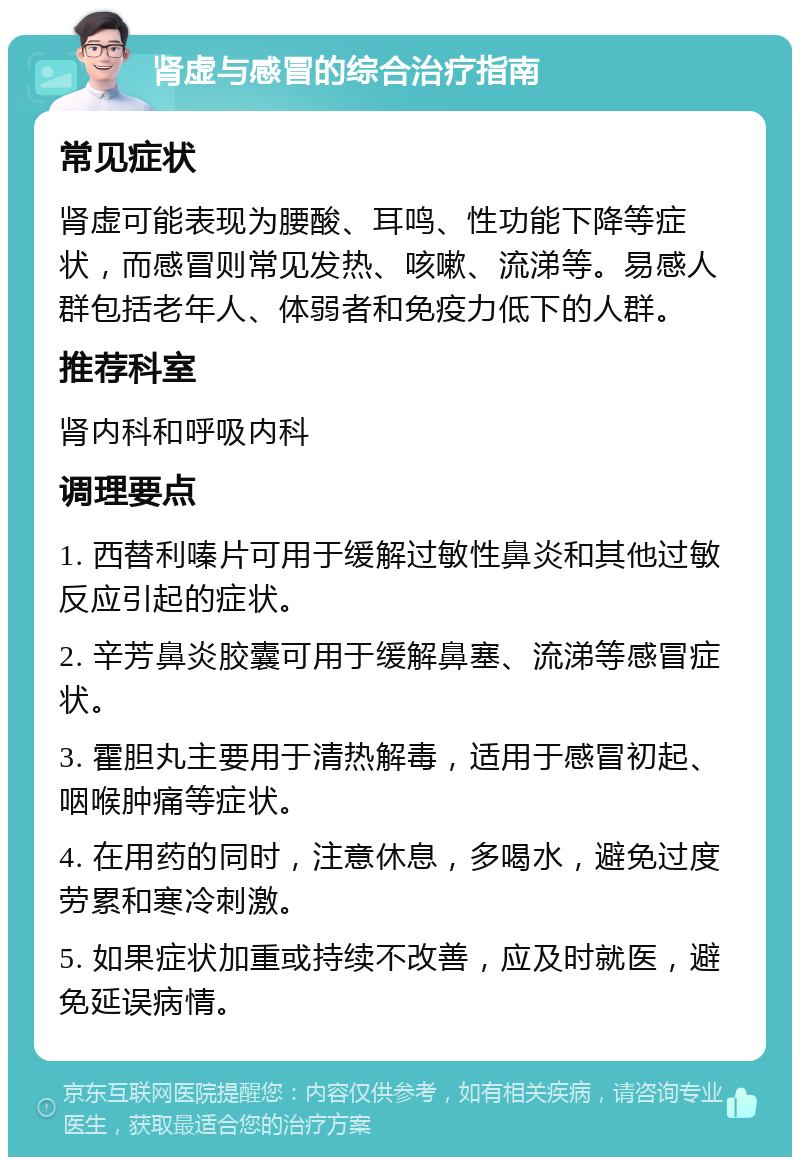 肾虚与感冒的综合治疗指南 常见症状 肾虚可能表现为腰酸、耳鸣、性功能下降等症状，而感冒则常见发热、咳嗽、流涕等。易感人群包括老年人、体弱者和免疫力低下的人群。 推荐科室 肾内科和呼吸内科 调理要点 1. 西替利嗪片可用于缓解过敏性鼻炎和其他过敏反应引起的症状。 2. 辛芳鼻炎胶囊可用于缓解鼻塞、流涕等感冒症状。 3. 霍胆丸主要用于清热解毒，适用于感冒初起、咽喉肿痛等症状。 4. 在用药的同时，注意休息，多喝水，避免过度劳累和寒冷刺激。 5. 如果症状加重或持续不改善，应及时就医，避免延误病情。